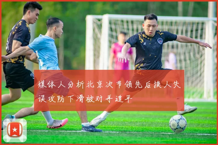 媒体人分析北京次节领先后换人失误攻防下滑被对手追平