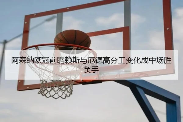 阿森纳欧冠前瞻赖斯与厄德高分工变化成中场胜负手